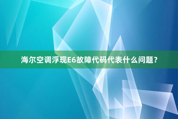 海尔空调浮现E6故障代码代表什么问题？