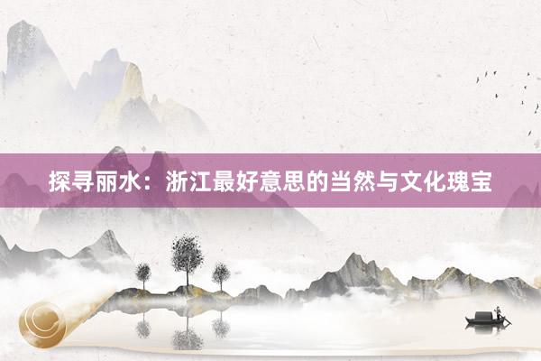 探寻丽水：浙江最好意思的当然与文化瑰宝