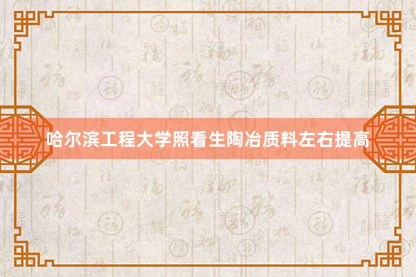 哈尔滨工程大学照看生陶冶质料左右提高