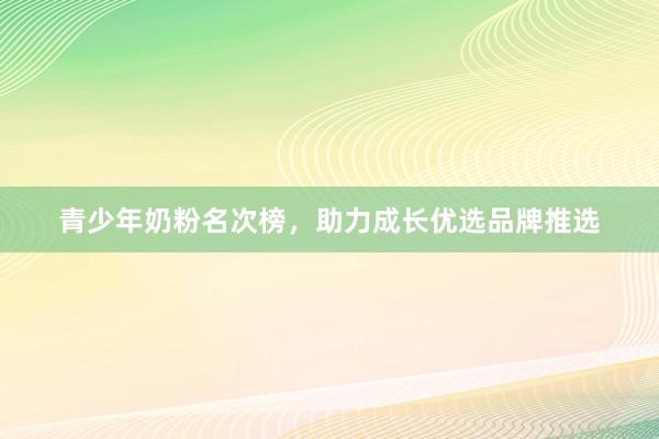 青少年奶粉名次榜，助力成长优选品牌推选