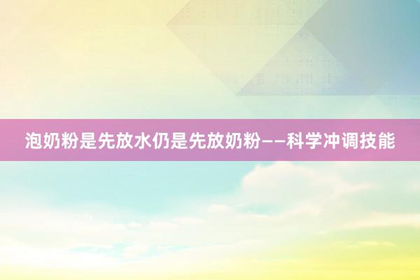泡奶粉是先放水仍是先放奶粉——科学冲调技能